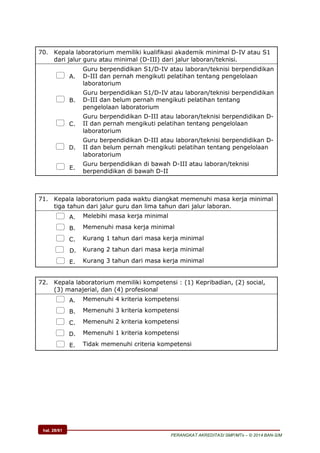 hal. 28/61
PERANGKAT AKREDITASI SMP/MTs – © 2014 BAN-S/M
70. Kepala laboratorium memiliki kualifikasi akademik minimal D-IV atau S1
dari jalur guru atau minimal (D-III) dari jalur laboran/teknisi.
 A.
Guru berpendidikan S1/D-IV atau laboran/teknisi berpendidikan
D-III dan pernah mengikuti pelatihan tentang pengelolaan
laboratorium
 B.
Guru berpendidikan S1/D-IV atau laboran/teknisi berpendidikan
D-III dan belum pernah mengikuti pelatihan tentang
pengelolaan laboratorium
 C.
Guru berpendidikan D-III atau laboran/teknisi berpendidikan D-
II dan pernah mengikuti pelatihan tentang pengelolaan
laboratorium
 D.
Guru berpendidikan D-III atau laboran/teknisi berpendidikan D-
II dan belum pernah mengikuti pelatihan tentang pengelolaan
laboratorium
 E.
Guru berpendidikan di bawah D-III atau laboran/teknisi
berpendidikan di bawah D-II
71. Kepala laboratorium pada waktu diangkat memenuhi masa kerja minimal
tiga tahun dari jalur guru dan lima tahun dari jalur laboran.
 A. Melebihi masa kerja minimal
 B. Memenuhi masa kerja minimal
 C. Kurang 1 tahun dari masa kerja minimal
 D. Kurang 2 tahun dari masa kerja minimal
 E. Kurang 3 tahun dari masa kerja minimal
72. Kepala laboratorium memiliki kompetensi : (1) Kepribadian, (2) social,
(3) manajerial, dan (4) profesional
 A. Memenuhi 4 kriteria kompetensi
 B. Memenuhi 3 kriteria kompetensi
 C. Memenuhi 2 kriteria kompetensi
 D. Memenuhi 1 kriteria kompetensi
 E. Tidak memenuhi criteria kompetensi
 