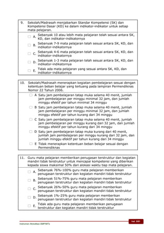 hal. 3/61
Instrumen Akreditasi SMP/MTs
9. Sekolah/Madrasah menjabarkan Standar Kompetensi (SK) dan
Kompetensi Dasar (KD) ke dalam indikator-indikator untuk setiap
mata pelajaran.
 A.
Sebanyak 10 atau lebih mata pelajaran telah sesuai antara SK,
KD, dan indikator-indikatornya
 B.
Sebanyak 7-9 mata pelajaran telah sesuai antara SK, KD, dan
indikator-indikatornya
 C.
Sebanyak 4-6 mata pelajaran telah sesuai antara SK, KD, dan
indikator-indikatornya
 D.
Sebanyak 1-3 mata pelajaran telah sesuai antara SK, KD, dan
indikator-indikatornya
 E.
Tidak ada mata pelajaran yang sesuai antara SK, KD, dan
indikator-indikatornya
10. Sekolah/Madrasah menerapkan kegiatan pembelajaran sesuai dengan
ketentuan beban belajar yang tertuang pada lampiran Permendiknas
Nomor 22 Tahun 2006.
 A. Satu jam pembelajaran tatap muka selama 40 menit, jumlah
jam pembelajaran per minggu minimal 32 jam, dan jumlah
minggu efektif per tahun minimal 34 minggu
 B. Satu jam pembelajaran tatap muka selama 40 menit, jumlah
jam pembelajaran per minggu minimal 32 jam, dan jumlah
minggu efektif per tahun kurang dari 34 minggu
 C. Satu jam pembelajaran tatap muka selama 40 menit, jumlah
jam pembelajaran per minggu kurang dari 32 jam, dan jumlah
minggu efektif per tahun kurang dari 34 minggu
 D.Satu jam pembelajaran tatap muka kurang dari 40 menit,
jumlah jam pembelajaran per minggu kurang dari 32 jam, dan
jumlah minggu efektif per tahun kurang dari 34 minggu
 E. Tidak menerapkan ketentuan beban belajar sesuai dengan
Permendiknas
11. Guru mata pelajaran memberikan penugasan terstruktur dan kegiatan
mandiri tidak terstruktur untuk mencapai kompetensi yang diberikan
kepada siswa maksimal 50% dari alokasi waktu tiap mata pelajaran.
 A.
Sebanyak 76%-100% guru mata pelajaran memberikan
penugasan terstruktur dan kegiatan mandiri tidak terstruktur
 B.
Sebanyak 51%-75% guru mata pelajaran memberikan
penugasan terstruktur dan kegiatan mandiri tidak terstruktur
 C.
Sebanyak 26%-50% guru mata pelajaran memberikan
penugasan terstruktur dan kegiatan mandiri tidak terstruktur
 D.
Sebanyak 1%-25% guru mata pelajaran memberikan
penugasan terstruktur dan kegiatan mandiri tidak terstruktur
 E.
Tidak ada guru mata pelajaran memberikan penugasan
terstruktur dan kegiatan mandiri tidak terstruktur
 
