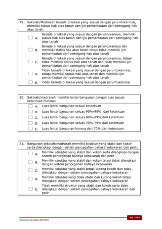 hal. 31/61
Instrumen Akreditasi SMP/MTs
79. Sekolah/Madrasah berada di lokasi yang sesuai dengan peruntukannya,
memiliki status hak atas tanah dan ijin pemanfaatan dari pemegang hak
atas tanah.
 A.
Berada di lokasi yang sesuai dengan peruntukannya, memiliki
status hak atas tanah dan ijin pemanfaatan dari pemegang hak
atas tanah
 B.
Berada di lokasi yang sesuai dengan peruntukannya dan
memiliki status hak atas tanah tetapi tidak memiliki ijin
pemanfaatan dari pemegang hak atas tanah
 C.
Berada di lokasi yang sesuai dengan peruntukannya, tetapi
tidak memiliki status hak atas tanah dan tidak memiliki ijin
pemanfaatan dari pemegang hak atas tanah
 D.
Tidak berada di lokasi yang sesuai dengan peruntukannya,
tetapi memiliki status hak atas tanah dan memiliki ijin
pemanfaatan dari pemegang hak atas tanah
 E. Tidak berada di lokasi yang sesuai dengan peruntukannya
80. Sekolah/madrasah memiliki lantai bangunan dengan luas sesuai
ketentuan minimal.
 A. Luas lantai bangunan sesuai ketentuan
 B. Luas lantai bangunan seluas 90%-99% dari ketentuan
 C. Luas lantai bangunan seluas 80%-89% dari ketentuan
 D. Luas lantai bangunan seluas 70%-79% dari ketentuan
 E. Luas lantai bangunan kurang dari 70% dari ketentuan
81. Bangunan sekolah/madrasah memiliki struktur yang stabil dan kokoh
serta dilengkapi dengan sistem pencegahan bahaya kebakaran dan petir.
 A.
Memiliki struktur yang stabil dan kokoh serta dilengkapi dengan
sistem pencegahan bahaya kebakaran dan petir
 B.
Memiliki struktur yang stabil dan kokoh tetapi tidak dilengkapi
dengan sistem pencegahan bahaya kebakaran
 C.
Memiliki struktur yang stabil tetapi kurang kokoh dan tidak
dilengkapi dengan sistem pencegahan bahaya kebakaran
 D.
Memiliki struktur yang tidak stabil dan kurang kokoh tetapi
dilengkapi dengan sistem pencegahan bahaya kebakaran
 E.
Tidak memiliki struktur yang stabil dan kokoh serta tidak
dilengkapi dengan sistem pencegahan bahaya kebakaran dan
petir
 