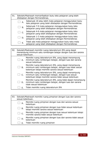 hal. 35/61
Instrumen Akreditasi SMP/MTs
91. Sekolah/Madrasah memanfaatkan buku teks pelajaran yang telah
ditetapkan dengan Permendiknas.
 A.
Sebanyak 10 atau lebih mata pelajaran menggunakan buku
teks pelajaran yang telah ditetapkan dengan Permendiknas
 B.
Sebanyak 7-9 mata pelajaran menggunakan buku teks
pelajaran yang telah ditetapkan dengan Permendiknas
 C.
Sebanyak 4-6 mata pelajaran menggunakan buku teks
pelajaran yang telah ditetapkan dengan Permendiknas
 D.
Sebanyak 1-3 mata pelajaran menggunakan buku teks
pelajaran yang telah ditetapkan dengan Permendiknas
 E.
Tidak ada mata pelajaran menggunakan buku teks mata
pelajaran yang telah ditetapkan dengan Permendiknas
92. Sekolah/Madrasah memiliki ruang laboratorium IPA yang dapat
menampung minimum satu rombongan belajar dengan luas dan sarana
sesuai ketentuan.
 A.
Memiliki ruang laboratorium IPA, yang dapat menampung
minimum satu rombongan belajar, dengan luas dan sarana
sesuai ketentuan
 B.
Memiliki ruang laboratorium IPA, yang dapat menampung
minimum satu rombongan belajar, dengan luas tidak sesuai
ketentuan tetapi memiliki sarana sesuai ketentuan
 C.
Memiliki ruang laboratorium IPA, yang dapat menampung
minimum satu rombongan belajar, dengan luas sesuai
ketentuan tetapi memiliki sarana tidak sesuai ketentuan
 D.
Memiliki ruang laboratorium IPA, yang tidak dapat menampung
minimum satu rombongan belajar, dengan luas dan sarana
tidak sesuai ketentuan
 E. Tidak memiliki ruang laboratorium IPA
93. Sekolah/Madrasah memiliki ruang pimpinan dengan luas dan sarana
sesuai ketentuan.
 A.
Memiliki ruang pimpinan dengan luas dan sarana sesuai
ketentuan
 B.
Memiliki ruang pimpinan dengan luas tidak sesuai ketentuan
tetapi memiliki sarana sesuai ketentuan
 C.
Memiliki ruang pimpinan dengan luas sesuai ketentuan tetapi
memiliki sarana tidak sesuai ketentuan
 D.
Memiliki ruang pimpinan dengan luas dan sarana tidak sesuai
ketentuan
 E. Tidak memiliki ruang pimpinan
 