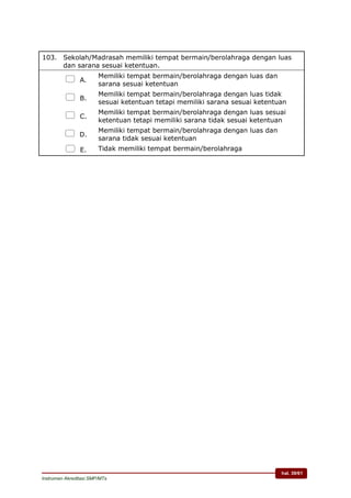 hal. 39/61
Instrumen Akreditasi SMP/MTs
103. Sekolah/Madrasah memiliki tempat bermain/berolahraga dengan luas
dan sarana sesuai ketentuan.
 A.
Memiliki tempat bermain/berolahraga dengan luas dan
sarana sesuai ketentuan
 B.
Memiliki tempat bermain/berolahraga dengan luas tidak
sesuai ketentuan tetapi memiliki sarana sesuai ketentuan
 C.
Memiliki tempat bermain/berolahraga dengan luas sesuai
ketentuan tetapi memiliki sarana tidak sesuai ketentuan
 D.
Memiliki tempat bermain/berolahraga dengan luas dan
sarana tidak sesuai ketentuan
 E. Tidak memiliki tempat bermain/berolahraga
 