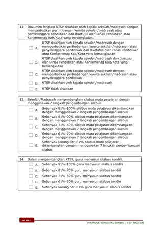 hal. 4/61
PERANGKAT AKREDITASI SMP/MTs – © 2014 BAN-S/M
12. Dokumen lengkap KTSP disahkan oleh kepala sekolah/madrasah dengan
memperhatikan pertimbangan komite sekolah/madrasah atau
penyelenggara pendidikan dan disetujui oleh Dinas Pendidikan atau
Kankemenag Kab/Kota yang bersangkutan.
 A.
KTSP disahkan oleh kepala sekolah/madrasah dengan
memperhatikan pertimbangan komite sekolah/madrasah atau
penyelenggara pendidikan dan diketahui oleh Dinas Pendidikan
atau Kankemenag Kab/Kota yang bersangkutan
 B.
KTSP disahkan oleh kepala sekolah/madrasah dan disetujui
oleh Dinas Pendidikan atau Kankemenag Kab/Kota yang
bersangkutan
 C.
KTSP disahkan oleh kepala sekolah/madrasah dengan
memperhatikan pertimbangan komite sekolah/madrasah atau
penyelenggara pendidikan
 D. KTSP disahkan oleh kepala sekolah/madrasah
 E. KTSP tidak disahkan
13. Sekolah/Madrasah mengembangkan silabus mata pelajaran dengan
menggunakan 7 langkah pengembangan silabus.
 A.
Sebanyak 91%-100% silabus mata pelajaran dikembangkan
dengan menggunakan 7 langkah pengembangan silabus
 B.
Sebanyak 81%-90% silabus mata pelajaran dikembangkan
dengan menggunakan 7 langkah pengembangan silabus
 C.
Sebanyak 71%-80% silabus mata pelajaran dikembangkan
dengan menggunakan 7 langkah pengembangan silabus
 D.
Sebanyak 61%-70% silabus mata pelajaran dikembangkan
dengan menggunakan 7 langkah pengembangan silabus
 E.
Sebanyak kurang dari 61% silabus mata pelajaran
dikembangkan dengan menggunakan 7 langkah pengembangan
silabus
14. Dalam mengembangkan KTSP, guru menyusun silabus sendiri.
 A. Sebanyak 91%-100% guru menyusun silabus sendiri
 B. Sebanyak 81%-90% guru menyusun silabus sendiri
 C. Sebanyak 71%-80% guru menyusun silabus sendiri
 D. Sebanyak 61%-70% guru menyusun silabus sendiri
 E. Sebanyak kurang dari 61% guru menyusun silabus sendiri
 