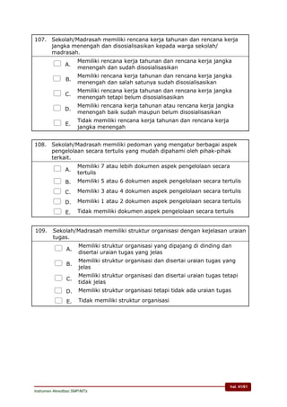 hal. 41/61
Instrumen Akreditasi SMP/MTs
107. Sekolah/Madrasah memiliki rencana kerja tahunan dan rencana kerja
jangka menengah dan disosialisasikan kepada warga sekolah/
madrasah.
 A.
Memiliki rencana kerja tahunan dan rencana kerja jangka
menengah dan sudah disosialisasikan
 B.
Memiliki rencana kerja tahunan dan rencana kerja jangka
menengah dan salah satunya sudah disosialisasikan
 C.
Memiliki rencana kerja tahunan dan rencana kerja jangka
menengah tetapi belum disosialisasikan
 D.
Memiliki rencana kerja tahunan atau rencana kerja jangka
menengah baik sudah maupun belum disosialisasikan
 E.
Tidak memiliki rencana kerja tahunan dan rencana kerja
jangka menengah
108. Sekolah/Madrasah memiliki pedoman yang mengatur berbagai aspek
pengelolaan secara tertulis yang mudah dipahami oleh pihak-pihak
terkait.
 A.
Memiliki 7 atau lebih dokumen aspek pengelolaan secara
tertulis
 B. Memiliki 5 atau 6 dokumen aspek pengelolaan secara tertulis
 C. Memiliki 3 atau 4 dokumen aspek pengelolaan secara tertulis
 D. Memiliki 1 atau 2 dokumen aspek pengelolaan secara tertulis
 E. Tidak memiliki dokumen aspek pengelolaan secara tertulis
109. Sekolah/Madrasah memiliki struktur organisasi dengan kejelasan uraian
tugas.
 A.
Memiliki struktur organisasi yang dipajang di dinding dan
disertai uraian tugas yang jelas
 B.
Memiliki struktur organisasi dan disertai uraian tugas yang
jelas
 C.
Memiliki struktur organisasi dan disertai uraian tugas tetapi
tidak jelas
 D. Memiliki struktur organisasi tetapi tidak ada uraian tugas
 E. Tidak memiliki struktur organisasi
 