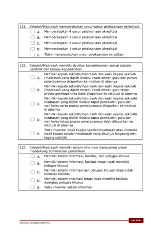 hal. 45/61
Instrumen Akreditasi SMP/MTs
121. Sekolah/Madrasah mempersiapkan unsur-unsur pelaksanaan akreditasi.
 A. Mempersiapkan 4 unsur pelaksanaan akreditasi
 B. Mempersiapkan 3 unsur pelaksanaan akreditasi
 C. Mempersiapkan 2 unsur pelaksanaan akreditasi
 D. Mempersiapkan 1 unsur pelaksanaan akreditasi
 E. Tidak mempersiapkan unsur pelaksanaan akreditasi
122. Sekolah/Madrasah memiliki struktur kepemimpinan sesuai standar
pendidik dan tenaga kependidikan.
 A.
Memiliki kepala sekolah/madrasah dan wakil kepala sekolah
/madrasah yang dipilih melalui rapat dewan guru dan proses
penetapannya dilaporkan ke institusi di atasnya
 B.
Memiliki kepala sekolah/madrasah dan wakil kepala sekolah
/madrasah yang dipilih melalui rapat dewan guru tetapi
proses penetapannya tidak dilaporkan ke institusi di atasnya
 C.
Memiliki kepala sekolah/madrasah dan wakil kepala sekolah/
madrasah yang dipilih melalui rapat perwakilan guru dan
wali kelas serta proses penetapannya dilaporkan ke institusi
di atasnya
 D.
Memiliki kepala sekolah/madrasah dan wakil kepala sekolah/
madrasah yang dipilih melalui rapat perwakilan guru dan
wali kelas tetapi proses penetapannya tidak dilaporkan ke
institusi di atasnya
 E.
Tidak memiliki wakil kepala sekolah/madrasah atau memiliki
wakil kepala sekolah/madrasah yang ditunjuk langsung oleh
kepala sekolah
123. Sekolah/Madrasah memiliki sistem informasi manajemen untuk
mendukung administrasi pendidikan.
 A. Memiliki sistem informasi, fasilitas, dan petugas khusus
 B.
Memiliki sistem informasi, fasilitas tetapi tidak memiliki
petugas khusus
 C.
Memiliki sistem informasi dan petugas khusus tetapi tidak
memiliki fasilitas
 D.
Memiliki sistem informasi tetapi tidak memiliki fasilitas
dan/atau petugas khusus
 E. Tidak memiliki sistem informasi
 