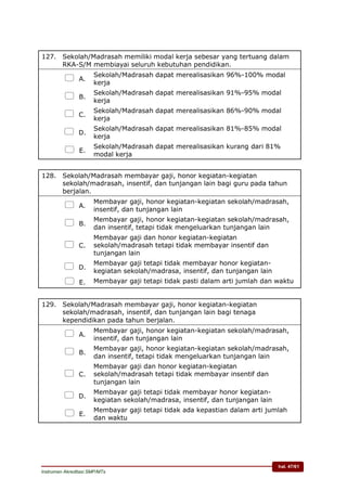 hal. 47/61
Instrumen Akreditasi SMP/MTs
127. Sekolah/Madrasah memiliki modal kerja sebesar yang tertuang dalam
RKA-S/M membiayai seluruh kebutuhan pendidikan.
 A.
Sekolah/Madrasah dapat merealisasikan 96%-100% modal
kerja
 B.
Sekolah/Madrasah dapat merealisasikan 91%-95% modal
kerja
 C.
Sekolah/Madrasah dapat merealisasikan 86%-90% modal
kerja
 D.
Sekolah/Madrasah dapat merealisasikan 81%-85% modal
kerja
 E.
Sekolah/Madrasah dapat merealisasikan kurang dari 81%
modal kerja
128. Sekolah/Madrasah membayar gaji, honor kegiatan-kegiatan
sekolah/madrasah, insentif, dan tunjangan lain bagi guru pada tahun
berjalan.
 A.
Membayar gaji, honor kegiatan-kegiatan sekolah/madrasah,
insentif, dan tunjangan lain
 B.
Membayar gaji, honor kegiatan-kegiatan sekolah/madrasah,
dan insentif, tetapi tidak mengeluarkan tunjangan lain
 C.
Membayar gaji dan honor kegiatan-kegiatan
sekolah/madrasah tetapi tidak membayar insentif dan
tunjangan lain
 D.
Membayar gaji tetapi tidak membayar honor kegiatan-
kegiatan sekolah/madrasa, insentif, dan tunjangan lain
 E. Membayar gaji tetapi tidak pasti dalam arti jumlah dan waktu
129. Sekolah/Madrasah membayar gaji, honor kegiatan-kegiatan
sekolah/madrasah, insentif, dan tunjangan lain bagi tenaga
kependidikan pada tahun berjalan.
 A.
Membayar gaji, honor kegiatan-kegiatan sekolah/madrasah,
insentif, dan tunjangan lain
 B.
Membayar gaji, honor kegiatan-kegiatan sekolah/madrasah,
dan insentif, tetapi tidak mengeluarkan tunjangan lain
 C.
Membayar gaji dan honor kegiatan-kegiatan
sekolah/madrasah tetapi tidak membayar insentif dan
tunjangan lain
 D.
Membayar gaji tetapi tidak membayar honor kegiatan-
kegiatan sekolah/madrasa, insentif, dan tunjangan lain
 E.
Membayar gaji tetapi tidak ada kepastian dalam arti jumlah
dan waktu
 