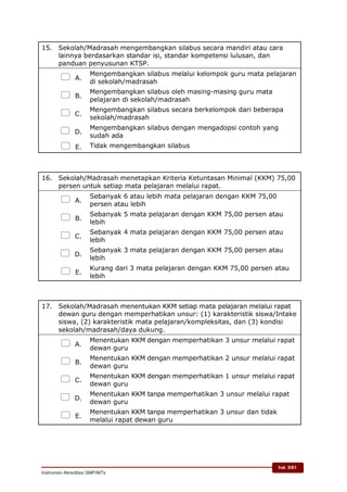 hal. 5/61
Instrumen Akreditasi SMP/MTs
15. Sekolah/Madrasah mengembangkan silabus secara mandiri atau cara
lainnya berdasarkan standar isi, standar kompetensi lulusan, dan
panduan penyusunan KTSP.
 A.
Mengembangkan silabus melalui kelompok guru mata pelajaran
di sekolah/madrasah
 B.
Mengembangkan silabus oleh masing-masing guru mata
pelajaran di sekolah/madrasah
 C.
Mengembangkan silabus secara berkelompok dari beberapa
sekolah/madrasah
 D.
Mengembangkan silabus dengan mengadopsi contoh yang
sudah ada
 E. Tidak mengembangkan silabus
16. Sekolah/Madrasah menetapkan Kriteria Ketuntasan Minimal (KKM) 75,00
persen untuk setiap mata pelajaran melalui rapat.
 A.
Sebanyak 6 atau lebih mata pelajaran dengan KKM 75,00
persen atau lebih
 B.
Sebanyak 5 mata pelajaran dengan KKM 75,00 persen atau
lebih
 C.
Sebanyak 4 mata pelajaran dengan KKM 75,00 persen atau
lebih
 D.
Sebanyak 3 mata pelajaran dengan KKM 75,00 persen atau
lebih
 E.
Kurang dari 3 mata pelajaran dengan KKM 75,00 persen atau
lebih
17. Sekolah/Madrasah menentukan KKM setiap mata pelajaran melalui rapat
dewan guru dengan memperhatikan unsur: (1) karakteristik siswa/Intake
siswa, (2) karakteristik mata pelajaran/kompleksitas, dan (3) kondisi
sekolah/madrasah/daya dukung.
 A.
Menentukan KKM dengan memperhatikan 3 unsur melalui rapat
dewan guru
 B.
Menentukan KKM dengan memperhatikan 2 unsur melalui rapat
dewan guru
 C.
Menentukan KKM dengan memperhatikan 1 unsur melalui rapat
dewan guru
 D.
Menentukan KKM tanpa memperhatikan 3 unsur melalui rapat
dewan guru
 E.
Menentukan KKM tanpa memperhatikan 3 unsur dan tidak
melalui rapat dewan guru
 