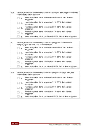 hal. 50/61
PERANGKAT AKREDITASI SMP/MTs – © 2014 BAN-S/M
136. Sekolah/Madrasah membelanjakan dana transpor dan perjalanan dinas
selama satu tahun terakhir.
 A.
Membelanjakan dana sebanyak 96%-100% dari alokasi
anggaran
 B.
Membelanjakan dana sebanyak 91%-95% dari alokasi
anggaran
 C.
Membelanjakan dana sebanyak 86%-90% dari alokasi
anggaran
 D.
Membelanjakan dana sebanyak 81%-85% dari alokasi
anggaran
 E. Membelanjakan dana kurang dari 81% dari alokasi anggaran
137. Sekolah/Madrasah membelanjakan dana penggandaan soal-soal
ulangan/ujian selama satu tahun terakhir.
 A.
Membelanjakan dana sebanyak 96%-100% dari alokasi
anggaran
 B.
Membelanjakan dana sebanyak 91%-95% dari alokasi
anggaran
 C.
Membelanjakan dana sebanyak 86%-90% dari alokasi
anggaran
 D.
Membelanjakan dana sebanyak 81%-85% dari alokasi
anggaran
 E. Membelanjakan dana kurang dari 81% dari alokasi anggaran
138. Sekolah/Madrasah membelanjakan dana pengadaan daya dan jasa
selama satu tahun terakhir.
 A.
Membelanjakan dana sebanyak 96%-100% dari alokasi
anggaran
 B.
Membelanjakan dana sebanyak 91%-95% dari alokasi
anggaran
 C.
Membelanjakan dana sebanyak 86%-90% dari alokasi
anggaran
 D.
Membelanjakan dana sebanyak 81%-85% dari alokasi
anggaran
 E. Membelanjakan dana kurang dari 81% dari alokasi anggaran
 