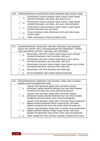 hal. 58/61
PERANGKAT AKREDITASI SMP/MTs – © 2014 BAN-S/M
160. Sekolah/Madrasah menentukan kriteria kenaikan kelas melalui rapat.
 A.
Menentukan kriteria kenaikan kelas melalui rapat kepala
sekolah/madrasah, wali kelas, dan dewan guru
 B.
Menentukan kriteria kenaikan kelas melalui rapat kepala
sekolah/madrasah, wali kelas, dan guru mata pelajaran
 C.
Menentukan kriteria kenaikan kelas melalui rapat kepala
sekolah/madrasah dan wali kelas
 D.
Kriteria kenaikan kelas ditentukan oleh wali kelas tanpa
melalui rapat
 E. Tidak menentukan kriteria kenaikan kelas
161. Sekolah/Madrasah menentukan nilai akhir kelompok mata pelajaran
agama dan akhlak mulia, kewarganegaraan dan kepribadian, estetika,
serta pendidikan jasmani, olahraga, dan kesehatan.
 A.
Menentukan nilai akhir melalui rapat dewan guru dengan
mempertimbangkan hasil penilaian oleh guru
 B.
Menentukan nilai akhir melalui rapat dewan guru tanpa
mempertimbangkan hasil penilaian oleh guru
 C.
Menentukan nilai akhir tanpa melalui rapat dewan guru tetapi
mempertimbangkan hasil penilaian oleh guru
 D. Menentukan nilai akhir bersama wali kelas saja
 E. Hanya ditetapkan oleh kepala sekolah/madrasah
162. Sekolah/Madrasah melaporkan hasil penilaian setiap akhir semester
kepada semua orangtua/wali siswa.
 A.
Laporan hasil penilaian setiap akhir semester dengan
penjelasan kepala sekolah/madrasah dan wali kelas kepada
orangtua/wali siswa dan siswa yang bersangkutan
 B.
Laporan hasil penilaian setiap akhir semester dengan
penjelasan kepala sekolah/madrasah dan wali kelas kepada
orangtua/wali siswa tanpa siswa yang bersangkutan
 C.
Laporan hasil penilaian setiap akhir semester tanpa penjelasan
kepala sekolah/madrasah tetapi langsung dari wali kelas
kepada orangtua/wali siswa dan siswa yang bersangkutan
 D.
Laporan hasil penilaian setiap akhir semester tanpa penjelasan
kepala sekolah/madrasah tetapi langsung dari wali kelas
kepada orangtua/wali siswa tanpa siswa yang bersangkutan
 E. Tidak melaporkan hasil penilaian kepada orangtua/wali siswa
 