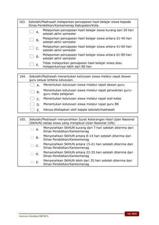 hal. 59/61
Instrumen Akreditasi SMP/MTs
163. Sekolah/Madrasah melaporkan pencapaian hasil belajar siswa kepada
Dinas Pendidikan/Kankemenag Kabupaten/Kota.
 A.
Melaporkan pencapaian hasil belajar siswa kurang dari 20 hari
setelah akhir semester
 B.
Melaporkan pencapaian hasil belajar siswa antara 21-40 hari
setelah akhir semester
 C.
Melaporkan pencapaian hasil belajar siswa antara 41-60 hari
setelah akhir semester
 D.
Melaporkan pencapaian hasil belajar siswa antara 61-80 hari
setelah akhir semester
 E.
Tidak melaporkan pencapaian hasil belajar siswa atau
melaporkannya lebih dari 80 hari
164. Sekolah/Madrasah menentukan kelulusan siswa melalui rapat dewan
guru sesuai kriteria kelulusan.
 A. Menentukan kelulusan siswa melalui rapat dewan guru
 B.
Menentukan kelulusan siswa melalui rapat perwakilan guru-
guru mata pelajaran
 C. Menentukan kelulusan siswa melalui rapat wali kelas
 D. Menentukan kelulusan siswa melalui rapat guru BK
 E. Hanya ditetapkan oleh kepala sekolah/madrasah
165. Sekolah/Madrasah menyerahkan Surat Keterangan Hasil Ujian Nasional
(SKHUN) setiap siswa yang mengikuti Ujian Nasional (UN).
 A.
Menyerahkan SKHUN kurang dari 7 hari setelah diterima dari
Dinas Pendidikan/Kankemenag
 B.
Menyerahkan SKHUN antara 8-14 hari setelah diterima dari
Dinas Pendidikan/Kankemenag
 C.
Menyerahkan SKHUN antara 15-21 hari setelah diterima dari
Dinas Pendidikan/Kankemenag
 D.
Menyerahkan SKHUN antara 22-35 hari setelah diterima dari
Dinas Pendidikan/Kankemenag
 E.
Menyerahkan SKHUN lebih dari 35 hari setelah diterima dari
Dinas Pendidikan/Kankemenag
 