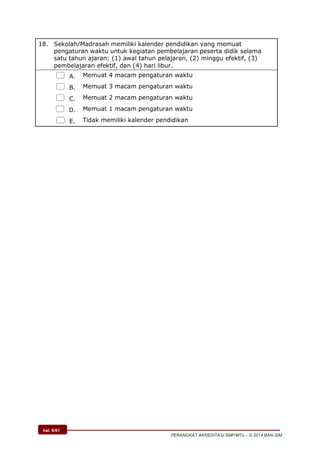 hal. 6/61
PERANGKAT AKREDITASI SMP/MTs – © 2014 BAN-S/M
18. Sekolah/Madrasah memiliki kalender pendidikan yang memuat
pengaturan waktu untuk kegiatan pembelajaran peserta didik selama
satu tahun ajaran: (1) awal tahun pelajaran, (2) minggu efektif, (3)
pembelajaran efektif, dan (4) hari libur.
 A. Memuat 4 macam pengaturan waktu
 B. Memuat 3 macam pengaturan waktu
 C. Memuat 2 macam pengaturan waktu
 D. Memuat 1 macam pengaturan waktu
 E. Tidak memiliki kalender pendidikan
 