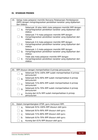 hal. 7/61
Instrumen Akreditasi SMP/MTs
II. STANDAR PROSES
19. Setiap mata pelajaran memiliki Rencana Pelaksanaan Pembelajaran
(RPP) dengan mengintegrasikan pendidikan karakter yang dijabarkan
dari silabus.
 A.
Sebanyak 10 atau lebih mata pelajaran memiliki RPP dengan
mengintegrasikan pendidikan karakter yang dijabarkan dari
silabus
 B.
Sebanyak 7-9 mata pelajaran memiliki RPP dengan
mengintegrasikan pendidikan karakter yang dijabarkan dari
silabus
 C.
Sebanyak 4-6 mata pelajaran memiliki RPP dengan
mengintegrasikan pendidikan karakter yang dijabarkan dari
silabus
 D.
Sebanyak 1-3 mata pelajaran memiliki RPP dengan
mengintegrasikan pendidikan karakter yang dijabarkan dari
silabus
 E.
Tidak ada mata pelajaran memiliki RPP dengan
mengintegrasikan pendidikan karakter yang dijabarkan dari
silabus
20. RPP disusun dengan memperhatikan 6 prinsip penyusunan.
 A.
Sebanyak 91%-100% RPP sudah memperhatikan 6 prinsip
penyusunan
 B.
Sebanyak 81%-90% RPP sudah memperhatikan 6 prinsip
penyusunan
 C.
Sebanyak 71%-80% RPP sudah memperhatikan 6 prinsip
penyusunan
 D.
Sebanyak 61%-70% RPP sudah memperhatikan 6 prinsip
penyusunan
 E.
Kurang dari 61% RPP sudah memperhatikan 6 prinsip
penyusunan
21. Dalam mengembangkan KTSP, guru menyusun RPP.
 A. Sebanyak 91%-100% RPP disusun oleh guru
 B. Sebanyak 81%-90% RPP disusun oleh guru
 C. Sebanyak 71%-80% RPP disusun oleh guru
 D. Sebanyak 61%-70% RPP disusun oleh guru
 E. Kurang dari 61% RPP disusun oleh guru
 