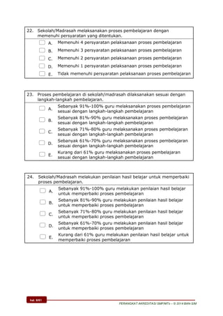 hal. 8/61
PERANGKAT AKREDITASI SMP/MTs – © 2014 BAN-S/M
22. Sekolah/Madrasah melaksanakan proses pembelajaran dengan
memenuhi persyaratan yang ditentukan.
 A. Memenuhi 4 persyaratan pelaksanaan proses pembelajaran
 B. Memenuhi 3 persyaratan pelaksanaan proses pembelajaran
 C. Memenuhi 2 persyaratan pelaksanaan proses pembelajaran
 D. Memenuhi 1 persyaratan pelaksanaan proses pembelajaran
 E. Tidak memenuhi persyaratan pelaksanaan proses pembelajaran
23. Proses pembelajaran di sekolah/madrasah dilaksanakan sesuai dengan
langkah-langkah pembelajaran.
 A.
Sebanyak 91%-100% guru melaksanakan proses pembelajaran
sesuai dengan langkah-langkah pembelajaran
 B.
Sebanyak 81%-90% guru melaksanakan proses pembelajaran
sesuai dengan langkah-langkah pembelajaran
 C.
Sebanyak 71%-80% guru melaksanakan proses pembelajaran
sesuai dengan langkah-langkah pembelajaran
 D.
Sebanyak 61%-70% guru melaksanakan proses pembelajaran
sesuai dengan langkah-langkah pembelajaran
 E.
Kurang dari 61% guru melaksanakan proses pembelajaran
sesuai dengan langkah-langkah pembelajaran
24. Sekolah/Madrasah melakukan penilaian hasil belajar untuk memperbaiki
proses pembelajaran.
 A.
Sebanyak 91%-100% guru melakukan penilaian hasil belajar
untuk memperbaiki proses pembelajaran
 B.
Sebanyak 81%-90% guru melakukan penilaian hasil belajar
untuk memperbaiki proses pembelajaran
 C.
Sebanyak 71%-80% guru melakukan penilaian hasil belajar
untuk memperbaiki proses pembelajaran
 D.
Sebanyak 61%-70% guru melakukan penilaian hasil belajar
untuk memperbaiki proses pembelajaran
 E.
Kurang dari 61% guru melakukan penilaian hasil belajar untuk
memperbaiki proses pembelajaran
 