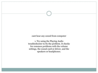 cant hear any sound from computer
1. Try using the Playing Audio
troubleshooter to fix the problem. It checks
for common problems with the volume
settings, the sound card or driver, and the
speakers or headphones.
 