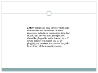 2.Many computers have three or more jacks
that connect to a sound card or sound
processor, including a microphone jack, line-
in jack, and line-out jack. The speakers
should be plugged in to the line-out jack. If
you're not sure which jack this is, try
plugging the speakers in to each of the jacks
to see if any of them produce sound.
 