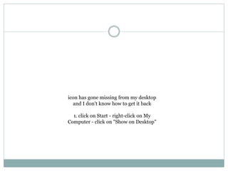 icon has gone missing from my desktop
and I don't know how to get it back
1. click on Start - right-click on My
Computer - click on "Show on Desktop"
 
