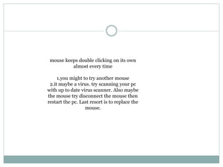 mouse keeps double clicking on its own
almost every time
1.you might to try another mouse
2.it maybe a virus. try scanning your pc
with up to date virus scanner. Also maybe
the mouse try disconnect the mouse then
restart the pc. Last resort is to replace the
mouse.
 