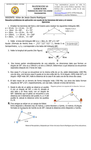 Material Recopilado y Adaptado por Víctor de Jesús Osorio Rodríguez para fines educativos.
DOCENTE: Víctor de Jesús Osorio Rodríguez
Resuelve problemas de aplicación con ayuda de los teoremas del seno y el coseno
Ejercicios
1. Emplear los teoremas del Seno y del Coseno para resolver los siguientes triángulos ABC.
a = 10 cm, b = 12 cm, C= 35°
c = 10cm B = 40°, A = 72°
a = 10cm, b = 15 cm , B = 42°
a = 150cm, c = 30 cm , B = 150°
b = 20cm, c = 30 cm , A = 60°
2. Hallar el área del triángulo ABC si a = 36m, A= 49° y C= 63°
Ayuda: (Fórmula de Herón) Area = ))()(( cSbSaSS  , Donde S es
Semiperímetro; a, b, c corresponden a los lados del triángulo ABC.
3. Hallar la longitud del puente (Ver figura)
4. Dos trenes parten simultáneamente de una estación, en direcciones tales que forman un
ángulo de 30°. Uno va a 15Km/h y el otro a 25Km/h. Determinar a qué distancia se encuentran
separados después de 2 horas de viaje.
5. Dos casas P y Q que se encuentran en la misma orilla de un río, están distanciadas 1200 Mts
una de otra, una tercera casa R queda en la otra orilla del río. Sí el ángulo <RPQ mide 62º y el
ángulo <RQP mide 36º, halla la distancia de la casa R de cada una de las otras dos casas.
6. El lado mayor de un terreno de forma triangular mide 1760 Mts. Los otros dos lados forman
ángulos de 46º y 61º, respectivamente, con ese lado. Calcular el área del terreno.
7. Desde lo alto de un globo se observa un pueblo
A con un ángulo de 50º, y otro B, situado al
otro lado y en línea recta, con un ángulo de
60º. Sabiendo que el globo se encuentra a una
distancia de 6 kilómetros del pueblo A y a 4 del
pueblo B, calcula la distancia entre los pueblos
A y B.
8.Tres amigos se sitúan en un campo de fútbol.
Entre Alejandro y Brandon hay 25 metros, y entre Brandon y Camilo, 12 metros. El ángulo
formado en la esquina de Camilo es de 20º. Calcula la distancia entre Alejandro y Camilo.
RUFINO J. CUERVO – CENTRO
MATEMÁTICAS
EJERCICIOS
TEOREMAS DEL SENO Y DEL COSENO
TRIGONOMETRÍA
“Las matemáticas poseen no sólo la
verdad, sino cierta belleza suprema. Una
belleza fría y austera, como la de una
escultura”
Bertrand Russell (1872-1970) Filósofo,
matemático y escritor británico..
A B
C
c
ab
Ángulos: A, B, C
Lados: a, b, c
25 M
12 M
S=(a+b+c)/2
20º
110º
 