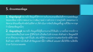 5. ประเภทของข้อมูล
1. ข้อมูลปฐมภูมิ หมายถึง ข้อมูลที่ได้จากการเก็บรวบรวมหรือบันทึกจากแหล่งข้อมูล
โดยตรงซึ่งอาจได้จากสอบถาม การสัมภาษณ์ การสารวจ การจดบันทึก ตลอดจนการ
จัดหามาด้วยเครื่องจักรอัตโนมัติต่างๆ ที่ดาเนินการจัดเก็บข้อมูลพื้นฐานที่ได้มาจากจุด
กาเนิดของข้อมูลนั้นๆ
2. ข้อมูลทุติยภูมิ หมายถึง ข้อมูลที่มีผู้อื่นรวบรวมไว้ให้แล้ว บางครั้งอาจจะมีการ
ประมวลผลเพื่อเป็นสารเทศ ผู้ใช้จึงไม่จาเป็นต้องไปสารวจเอง ดังตัวอย่าง ข้อมูลสถิติ
ต่างๆ ที่หน่วยงานรัฐบาลทาไว้แล้ว เช่น สถิติจานวนปะชากรแต่ละจังหวัด สถิติการส่ง
สินค้าออก สถิติการนาสินค้าเข้าข้อมูลเหล่านี้มีการตีพิมพ์ เผยแพร่ เพื่อให้ใช้งานได้หรือ
นาเอาไปประมวลผลต่อ
 