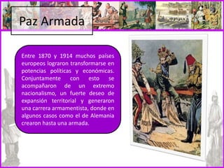 Paz Armada
Entre 1870 y 1914 muchos países
europeos lograron transformarse en
potencias políticas y económicas.
Conjuntamente con esto se
acompañaron de un extremo
nacionalismo, un fuerte deseo de
expansión territorial y generaron
una carrera armamentista, donde en
algunos casos como el de Alemania
crearon hasta una armada.
 