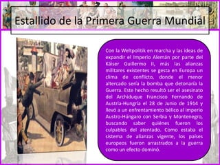 Estallido de la Primera Guerra Mundial
Con la Weltpolitik en marcha y las ideas de
expandir el Imperio Alemán por parte del
Káiser Guillermo II, más las alianzas
militares existentes se gesta en Europa un
clima de conflicto, donde el menor
altercado sería la bomba que detonaría la
Guerra. Este hecho resultó ser el asesinato
del Archiduque Francisco Fernando de
Austria-Hungría el 28 de Junio de 1914 y
llevó a un enfrentamiento bélico al imperio
Austro-Húngaro con Serbia y Montenegro,
buscando saber quiénes fueron los
culpables del atentado. Como estaba el
sistema de alianzas vigente, los países
europeos fueron arrastrados a la guerra
como un efecto dominó.
 