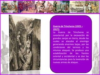 Guerra de Trincheras (1925 –
1917):
La Guerra de Trincheras se
caracterizó por la excavación de
grandes zanjas en tierra, desde las
cuales se atacaba al enemigo
generando enormes bajas, por las
condiciones del terreno y los
mismos ataques. Se produce una
estabilización de los frentes
oriental y occidental y se dan las
circunstancias para la invención de
nuevas armas de ataque.
 