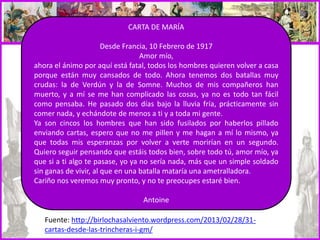 CARTA DE MARÍA
Desde Francia, 10 Febrero de 1917
Amor mío,
ahora el ánimo por aquí está fatal, todos los hombres quieren volver a casa
porque están muy cansados de todo. Ahora tenemos dos batallas muy
crudas: la de Verdún y la de Somne. Muchos de mis compañeros han
muerto, y a mí se me han complicado las cosas, ya no es todo tan fácil
como pensaba. He pasado dos días bajo la lluvia fría, prácticamente sin
comer nada, y echándote de menos a ti y a toda mi gente.
Ya son cincos los hombres que han sido fusilados por haberlos pillado
enviando cartas, espero que no me pillen y me hagan a mí lo mismo, ya
que todas mis esperanzas por volver a verte morirían en un segundo.
Quiero seguir pensando que estáis todos bien, sobre todo tú, amor mío, ya
que si a ti algo te pasase, yo ya no sería nada, más que un simple soldado
sin ganas de vivir, al que en una batalla mataría una ametralladora.
Cariño nos veremos muy pronto, y no te preocupes estaré bien.
Antoine
Fuente: http://birlochasalviento.wordpress.com/2013/02/28/31-
cartas-desde-las-trincheras-i-gm/
 