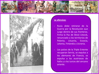 La ofensiva:
- Rusia debe retirarse de la
Guerra por la Revolución que
surge dentro de sus fronteras.
Firma la Paz de Brest Litovsk,
renunciado a los territorios de
Polonia, Lituania, Escocia,
Letonia, Finlandia y Ucrania.
- Los países de la Triple Entente
recuperan Servia, se expulsa a
los alemanes de Francia, se
expulsa a los austriacos de
Italia y a los turcos del cercano
oriente.
 