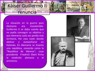Káiser Guillermo II
renuncia
La situación en la guerra para
Alemania era insostenible.
Guillermo II se daba cuenta que
no podía conseguir su objetivo y
que Alemania cada vez perdía más
territorio. Por esta razón decide
abdicar y autoexiliarse en
Holanda. En Alemania se levanta
una república, conocida como la
“República de Weimar”, cuyo
presidente Friedrich Ebert firma
la rendición alemana y el
armisticio.
 