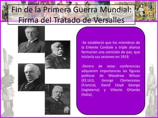 Fin de la Primera Guerra Mundial:
Firma del Tratado de Versalles
-Se estableció que los miembros de
la Entente Cordiale o triple alianza
formarían una comisión de paz, que
iniciaría sus sesiones en 1919.
-Dentro de estas conferencias
adquieren importancias las figuras
políticas de Woodrow Wilson
(EE.UU), George Clemenceau
(Francia), David Lloyd George
(Inglaterra) y Vittorio Orlando
(Italia).
 