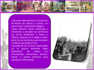-Alemania debe devolver a Francia los
territorios de Alsacia y Lorena, así
como Eupen y Malmedy a Bélgica.
-Debe devolver Norte Schlewing a
Dinamarca y conceder los territorios
de Prusia Occidental y Posen a
Polonia. Además se le obliga a ceder
parte de sus territorios para conceder
a Polonia una salida al mar.
-Acusada de ser la única responsable
de la guerra Alemania debe
deshacerse de todos sus
armamentos, submarinos, aviones,
barcos y pierde permisos para
equiparse militarmente.
 
