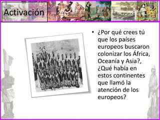 Activación
• ¿Por qué crees tú
que los países
europeos buscaron
colonizar los África,
Oceanía y Asia?,
¿Qué había en
estos continentes
que llamó la
atención de los
europeos?
 