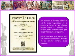 -De acuerdo al Tratado Alemania
era la única responsable de la
guerra y junto a sus aliados
debían pagar 33 millones de
dólares como indemnización por
las pérdidas durante la guerra.
-Cabe notar que esta tratado solo
fue firmado por Alemania. El resto
de sus aliados firmaron otros
tratados.
 