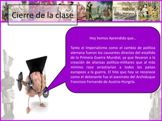 Cierre de la clase
Hoy hemos Aprendido que…
Tanto el Imperialismo como el cambio de política
alemana fueron los causantes directos del estallido
de la Primera Guerra Mundial, ya que llevaron a la
creación de alianzas político-militares que al más
mínimo roce arrastrarían a todos los países
europeos a la guerra. El hito que hoy se reconoce
como el detonante fue el asesinato del Archiduque
Francisco Fernando de Austria-Hungría.
 