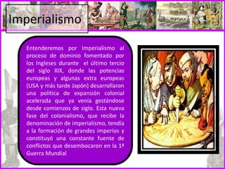 Imperialismo
Entenderemos por Imperialismo al
proceso de dominio fomentado por
los Ingleses durante el último tercio
del siglo XIX, donde las potencias
europeas y algunas extra europeas
(USA y más tarde Japón) desarrollaron
una política de expansión colonial
acelerada que ya venía gestándose
desde comienzos de siglo. Esta nueva
fase del colonialismo, que recibe la
denominación de imperialismo, tendía
a la formación de grandes imperios y
constituyó una constante fuente de
conflictos que desembocaron en la 1ª
Guerra Mundial
 