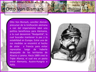 Otto Von Bismark
Otto Von Bismark, canciller Alemán
precursor de la Unificación alemana
a raíz del imperialismo ideó una
política beneficiosa para Alemania,
a la cual denominó “Realpolitik”, la
cual buscaba mantener la paz y la
estabilidad en Europa. Entre una de
sus medidas se encontró el hecho
de aislar a Francia para evitar
represalias luego de haberle
despojado de los territorios de
Alsacia y Lorena. Hacia 1889 creó la
Triple Alianza, el cual era un pacto
entre Alemania, Austro-Hungría e
Italia.
 