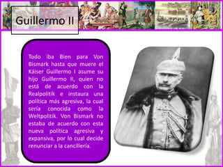 Guillermo II
Todo iba Bien para Von
Bismark hasta que muere el
Káiser Guillermo I asume su
hijo Guillermo II, quien no
está de acuerdo con la
Realpolitik e instaura una
política más agresiva, la cual
sería conocida como la
Weltpolitik. Von Bismark no
estaba de acuerdo con esta
nueva política agresiva y
expansiva, por lo cual decide
renunciar a la cancillería.
 