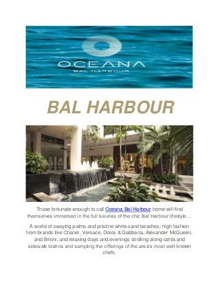 BAL HARBOUR
Those fortunate enough to call Oceana Bal Harbour home will find
themselves immersed in the full luxuries of the chic Bal Harbour lifestyle…
A world of swaying palms and pristine white-sand beaches; high fashion
from brands like Chanel, Versace, Dolce & Gabbana, Alexander McQueen,
and Brioni; and relaxing days and evenings strolling along cafés and
sidewalk bistros and sampling the offerings of the area’s most well-known
chefs.
 