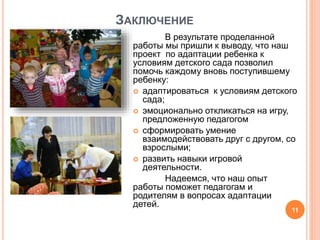 ЗАКЛЮЧЕНИЕ
В результате проделанной
работы мы пришли к выводу, что наш
проект по адаптации ребенка к
условиям детского сада позволил
помочь каждому вновь поступившему
ребенку:
 адаптироваться к условиям детского
сада;
 эмоционально откликаться на игру,
предложенную педагогом
 сформировать умение
взаимодействовать друг с другом, со
взрослыми;
 развить навыки игровой
деятельности.
Надеемся, что наш опыт
работы поможет педагогам и
родителям в вопросах адаптации
детей.
11
 