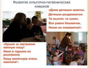 РАЗВИТИЕ КУЛЬТУРНО-ГИГИЕНИЧЕСКИХ
НАВЫКОВ
«Днем детишки маются,
Детишки раздеваются:
То пыхтят, то сопят,
Все равно башмачки,
Никак не снимаются!»
«Кушай за завтраком
манную кашу!
Няня в тарелки ее
разложила
Кашу молочную очень
хвалила!»
8
 