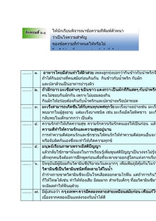 ........ ๑. อาหารไทยมีส่วนทาให้ผิวสวย เพลงลูกทุ่งบอกว่ากินข้าวกับน้าพริกจ
ถ้าได้กินอย่างที่คนสมัยก่อนกินกัน กินข้าวกับน้าพริก กับผัก
และปลาล้วนเป็นอาหารบารุงผิว
........ ๒. ถั่วฝักยาว มะเขือต่างๆ ขมิ้นขาว แตงกวา เป็นผักที่กินสดๆ กับน้าพริก
คนไม่ชอบกินผักกัน เพราะไม่ยอมลองกิน
กินผักให้อร่อยต้องกินกับน้าพริกและปลาย่างหรือปลาทอด
........ ๓. มะเร็งสามารถเกิดขึ้นได้กับคนทุกเพศทุกวัย มะเร็งบางอย่างเช่น มะเร็ง
พบมากในผู้สูงอายุ แต่มะเร็งบางชนิด เช่น มะเร็งเม็ดโลหิตขาว มะเร
กลับพบในเด็กมากกว่า เป็นต้น
........ ๔. ความรักทาให้เกิดความสุข ความรักควรเริ่มรักตนเองให้เป็นก่อน แล้ว
ความดีทาให้ความรักและความสุขอยู่นาน
การทาความดีต่อคนรักและชักชวนให้คนรักให้ทาความดีต่อคนอื่นจะท
หรือจับผิดกันเองซึ่งจะทาให้เกิดความทุกข์
........ ๕. มนุษย์เรียนภาษาเพราะมีสติปัญญา
แล้วกลับใช้ภาษานั่นเองในการเรียนรู้เพิ่มพูนสติปัญญาเป็นวงจรไม่รู้จ
เด็กทุกคนจึงต้องการฝึกพูดก่อนเพื่อที่จะพาเขาออกสู่โลกแห่งการเรียน
........ ๖. ปัจจุบันมีผู้นิยมกินวิตามินซีปริมาณวันละมากๆ เพื่อเพิ่มภูมิคุ้มกันในร่า
วิตามินซีเป็นวิตามินชนิดที่ละลายได้ในน้า
ถ้าร่างกายขาดวิตามินซีจะเป็นโรคเลือดออกตามไรฟัน แต่ถ้าการกินว
ก็ให้โทษได้เช่น ทาให้ท้องเสีย มีลมมาก สาหรับเด็กๆ ที่อมวิตามินซีมา
จะมีผลทาให้ฟันผุด้วย
........ ๗. มีผู้เสนอว่า กรุงเทพฯ ควรมีคลองหลายสายเหมือนสมัยก่อน เพื่อแก้ไข
เนื่องจากคลองเป็นแหล่งรองรับน้าได้ดี
ให้นักเรียนพิจารณาข้อความที่พิมพ์ตัวหนา
ว่าเป็นใจความสาคัญ
ของข้อความที่กาหนดให้หรือไม่
โดยให้ทาเครื่องหมาย / หน้าข้อที่เห็นว่าถูก
และทาเครื่องหมาย X หน้าข้อที่เห็นว่าผิด จานวน
๑๐ ข้อ ข้อละ ๑ คะแนน
 