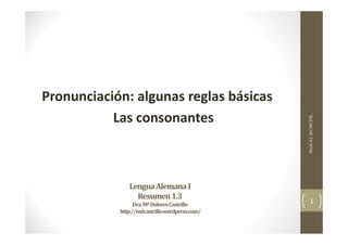 Lengua	Alemana	I	
Resumen	1.3
Dra.	Mª	Dolores	Castrillo
http://mdcastrillo.wordpress.com/
Pronunciación: algunas reglas básicas
Las consonantes
Nivel A1 del MCERL.
1
 