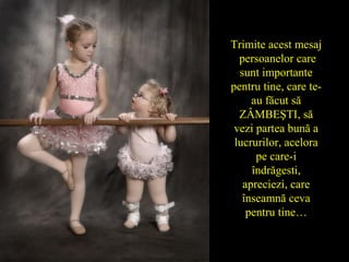 Trimite acest mesaj
persoanelor care
sunt importante
pentru tine, care te-
au făcut să
ZÂMBEŞTI, să
vezi partea bună a
lucrurilor, acelora
pe care-i
îndrăgesti,
apreciezi, care
înseamnă ceva
pentru tine…
 