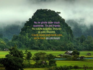 Nu te ghida doar după
aparenţe. Te pot înşela.
Nu căuta bogăţia, inclusiv
şi asta dispare.
Caută acea persoană care
să te facă ssă zâmbeştiă zâmbeşti
 