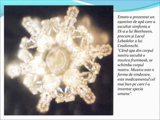 Emoto a prezentat un
eşantion de apă care a
ascultat simfonia a
IX-a a lui Beethoven,
precum şi Lacul
Lebedelor a lui
Ceaikovschi.
"Când apa din corpul
nostru ascultă o
muzica frumoasă, se
schimba corpul
nostru. Muzica este o
forma de vindecare,
este medicamentul cel
mai bun pe care l-a
inventat specia
umana”.
 