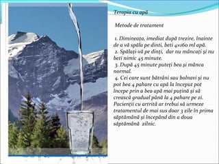 Terapia cu apă
Metode de tratament
1. Dimineaţa, imediat după trezire, înainte
de a vă spăla pe dinti, beti 4×160 ml apă.
2. Spălaţi-vă pe dinţi, dar nu mâncaţi şi nu
beti nimic 45 minute.
3. După 45 minute puteţi bea şi mânca
normal.
4. Cei care sunt bătrâni sau bolnavi şi nu
pot bea 4 pahare cu apă la început pot
începe prin a bea apă mai puţină şi să
crească gradual până la 4 pahare pe zi.
Pacienţii cu artrită ar trebui să urmeze
tratamentul de mai sus doar 3 zile în prima
săptămână şi începând din a doua
săptămână zilnic.
 