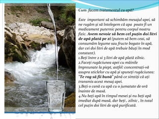 Cum facem tratamentul cu apă?
Este important să schimbăm mesajul apei, să
ne rugăm şi să întelegem că apa poate fi un
medicament puternic pentru corpul nostru
fizic. Avem nevoie să bem cel puţin doi litri
de apă plată pe zi (putem să bem ceai, să
consumăm legume sau fructe bogate în apă,
dar cei doi litri de apă trebuie băuţi în mod
constant).
1.Beţi între 2 si 3 litri de apă plată zilnic.
2.Faceţi rugăciunea apei cu mâinile
împreunate la piept, astfel: concentraţi-vă
asupra sticlelor cu apă şi spuneţi rugăciunea:
"Te rog să fii bună" până ce simtiţi că aţi
transmis acest mesaj apei.
3.Beţi o cană cu apă cu o jumatate de oră
înainte de masă.
4.Nu beţi apă în timpul mesei şi nu beţi apă
imediat după masă, dar beţi , zilnic , în total
cel puţin doi litri de apă purificată.
 