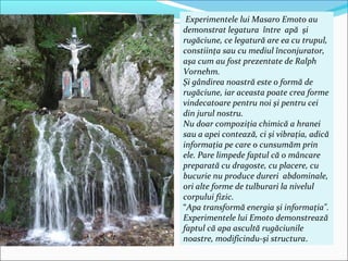 Experimentele lui Masaro Emoto au
demonstrat legatura între apă şi
rugăciune, ce legatură are ea cu trupul,
constiinţa sau cu mediul înconjurator,
aşa cum au fost prezentate de Ralph
Vornehm.
Şi gândirea noastră este o formă de
rugăciune, iar aceasta poate crea forme
vindecatoare pentru noi şi pentru cei
din jurul nostru.
Nu doar compoziţia chimică a hranei
sau a apei contează, ci şi vibraţia, adică
informaţia pe care o cunsumăm prin
ele. Pare limpede faptul că o mâncare
preparată cu dragoste, cu placere, cu
bucurie nu produce dureri abdominale,
ori alte forme de tulburari la nivelul
corpului fizic.
“Apa transformă energia şi informaţia".
Experimentele lui Emoto demonstrează
faptul că apa ascultă rugăciunile
noastre, modificindu-şi structura.
 