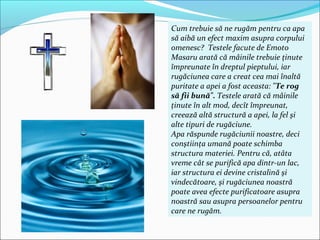 Cum trebuie să ne rugăm pentru ca apa
să aibă un efect maxim asupra corpului
omenesc? Testele facute de Emoto
Masaru arată că mâinile trebuie ţinute
împreunate în dreptul pieptului, iar
rugăciunea care a creat cea mai înaltă
puritate a apei a fost aceasta: "Te rog
să fii bună". Testele arată că mâinile
ţinute în alt mod, decît împreunat,
creează altă structură a apei, la fel şi
alte tipuri de rugăciune.
Apa răspunde rugăciunii noastre, deci
conştiinţa umană poate schimba
structura materiei. Pentru că, atâta
vreme cât se purifică apa dintr-un lac,
iar structura ei devine cristalină şi
vindecătoare, şi rugăciunea noastră
poate avea efecte purificatoare asupra
noastră sau asupra persoanelor pentru
care ne rugăm.
 