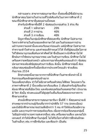 กล่าวเฉพาะ สาขาการสอนภาษาจีนฯ ทั้งสองชั้นปีซึ่งมีจำานวน
นักศึกษาสอบไม่ผ่านในจำานวนที่ใกล้เคียงกันในภาคการศึกษาที่ 2
ขณะที่นักศึกษาสาขาอื่นสอบผ่านทั้งหมด
สำาหรับนักศึกษาชั้นปีที่ 2 ข้อสอบประกอบด้วย 3 ส่วน คือ
ส่วนที่ 1 หลักภาษา 20%
ส่วนที่ 2 การอ่าน 40%
ส่วนที่ 3 การเขียน 40%
ปัญหาที่พบในกลุ่มนักศึกษาที่สอบตกคือ นักศึกษาไม่สามารถ
วิเคราะห์คำาถามในส่วนของหลักภาษาได้ และในส่วนของการอ่าน
แม้ว่าบทความเหล่านั้นจะเคยเรียนมาก่อนแล้ว แต่นักศึกษาไม่สามารถ
ทำาความเข้าใจคำาถาม และคำาตอบที่กำาหนดไว้ได้ ทั้งที่ผู้สอนเปิดโอกาส
ให้ใช้พจนานุกรมเพื่อค้นหาคำาศัพท์ได้ ซึ่งเป็นเพราะนักศึกษาไม่ได้
ฝึกฝนการใช้พจนานุกรมมากพอ และในส่วนการเขียน นักศึกษาไม่ได้
เตรียมความพร้อมล่วงหน้า แม้จะทราบมาตั้งแต่ต้นเทอมแล้วว่า ข้อสอบ
ปลายภาคจะต้องมีข้อสอบส่วนการเขียน ดังนั้น นักศึกษากลุ่มนี้ ต้อง
กลับมาสอบซ่อมอีกครั้งเมื่อกลับจากประเทศไทยแล้ว ช่วงเดือน
กันยายน 2554
อีกสาเหตุหนึ่งอาจมาจากการที่นักศึกษาในสาขาดังกล่าวนี้ มี
กิจกรรมเสริมหลักสูตรค่อนข้างมาก
โดยเฉลี่ยทุกเดือน ทำาให้ไม่มีเวลาเตรียมตัวสอบได้ดีพอ โดยเฉพาะใน
ภาคการศึกษาที่ 2 นี้จะเหลือเวลาเรียนเพียง 3 เดือนสำาหรับผู้เรียนที่จะ
ต้องมาศึกษาต่อที่เมืองไทย และต้องสอบพร้อมกันหมดทุกวิชา ประมาณ
8 วิชา ดังนั้น ช่วงคะแนนที่ได้สูงสุดในชั้นเรียนก็ลดลงจากภาคการ
ศึกษาแรกด้วย
ส่วนนักศึกษาสาขาการสอนภาษาจีนฯ ชั้นปีที่ 1 ที่สอบตกน่าจะมี
สาเหตุมาจากจำานวนผู้เรียนที่มากกว่าปกติถึง 57 ราย (ลงทะเบียน)
และยังมีนักศึกษาจรมาขอร่วมฟังอีกกว่า 5 คน ทำาให้ห้องเรียนมีความ
แออัด และยากแก่การควบคุมห้องเรียน เนื่องจากห้องเรียนของกลุ่มนี้
ไม่มีอุปกรณ์อำานวยความสะดวกอื่นๆ เช่น เครื่องขยายเสียง และจอโปร
เจกเตอร์ ทำาให้นักศึกษาในกลุ่มนี้ ไม่ได้รับโอกาสให้การฝึกฝนทักษะ
ในด้านอื่นๆ เช่น การฝึกขับร้อง และฟ้อนรำา เป็นต้น
25
 