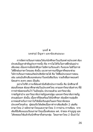 บทที่ 4
บทสรุป ปัญหา และข้อเสนอแนะ
การจัดการเรียนการสอนให้แก่นักศึกษาในบริบทต่างประเทศ ต้อง
ประสบปัญหาสำาคัญประการหนึ่ง คือ การไม่ได้รับโอกาสฝึกฝนอย่าง
เพียงพอ เนื่องจากเมื่อนักศึกษาไม่มีคาบเรียนแล้ว ก็แทบจะไม่มีโอกาส
ได้ฝึกฝนภาษาไทยเลย ดังนั้น แนวทางการแก้ปัญหาที่พอจะช่วย
ให้การเรียนการสอนเกิดประสิทธิภาพได้ คือ ใช้สื่อประกอบการสอน
เช่น แผ่นบันทึกเสียงบทสนทนาในหนังสือเรียน รวมถึงสื่อภาพยนตร์
นิตยสาร ละคร เพลง เป็นต้น
อย่างไรก็ดี ภาระที่ต้องคำานึงถึงอีกประการหนึ่ง คือ นักศึกษาที่
สอนทั้งหมด ต้องมาศึกษาต่อในประเทศไทย ตามมหาวิทยาลัยต่างๆ ที่มี
การทำาข้อตกลงกันไว้ ในปัจจุบัน ประกอบด้วย มหาวิทยาลัย
ราชภัฎลำาปาง มหาวิทยาลัยราชภัฏนครปฐม และมหาวิทยาลัยราชภัฏ
สวนสุนันทา ดังนั้น เนื้อหาที่จัดเตรียมให้นักศึกษา ต้องมีความลุ่มลึก
มากพอสำาหรับการนำาไปใช้เมื่อเรียนต่อในมหาวิทยาลัยของ
ประเทศไทยด้วย ผู้สอนจึงได้ผลิตเนื้อหาตำาราเพิ่มเติมอีก 2 เล่มคือ
ภาษาไทย 2 หลักภาษาไทยและภาษาไทย 3 การอ่าน การเขียน จาก
เดิมที่มีเพียงแบบเรียนภาษาไทยเบื้องต้นของ ผศ. จำาลอง คำาบุญชู และ
ได้ทดลองใช้แล้วกับนักศึกษาทั้งสามกลุ่ม โดยภาษาไทย 2 นั้นนำาไป
26
 